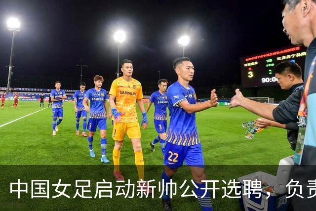 中国女足启动新帅公开选聘，负责带队备战女足世界杯、洛杉矶奥运会等