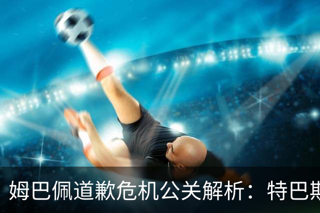 姆巴佩道歉危机公关解析：特巴斯致函与央视观其行