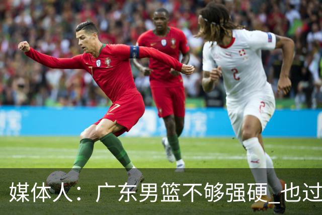 媒体人：广东男篮不够强硬 也过分追求合理 没有绝对的进攻强点