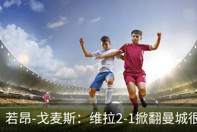 若昂-戈麦斯：维拉2-1掀翻曼城很特别