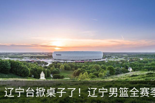 辽宁台掀桌子了！辽宁男篮全赛季比赛免费一场不落